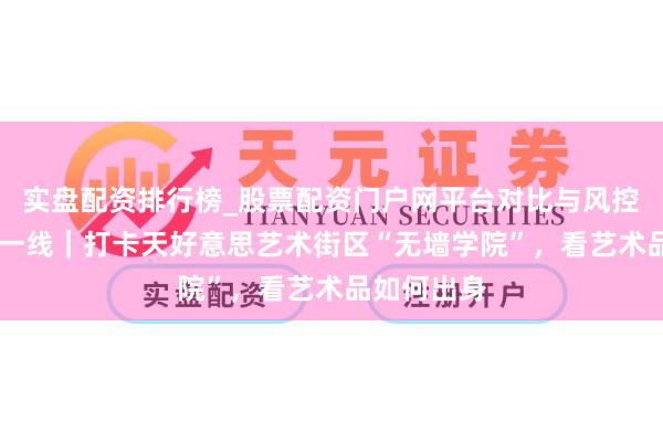 实盘配资排行榜_股票配资门户网平台对比与风控说明 瓣瓣一线｜打卡天好意思艺术街区“无墙学院”，看艺术品如何出身