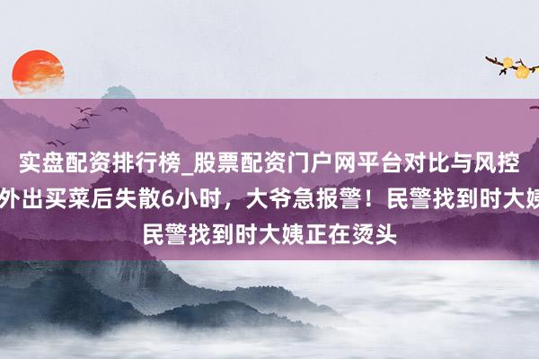 实盘配资排行榜_股票配资门户网平台对比与风控说明 老伴外出买菜后失散6小时，大爷急报警！民警找到时大姨正在烫头
