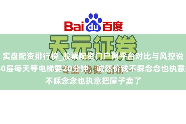 实盘配资排行榜_股票配资门户网平台对比与风控说明 须眉住40层每天等电梯要20分钟，诚然价钱不睬念念也执意把屋子卖了