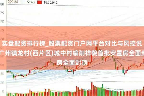 实盘配资排行榜_股票配资门户网平台对比与风控说明 广州镇龙村(西片区)城中村编削样貌首批安置房全面封顶