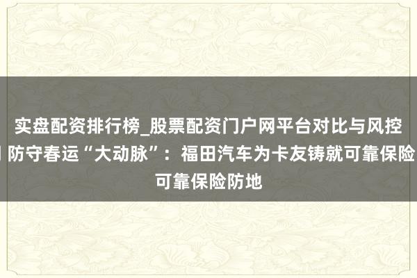 实盘配资排行榜_股票配资门户网平台对比与风控说明 防守春运“大动脉”：福田汽车为卡友铸就可靠保险防地