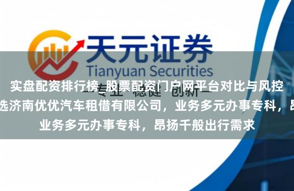 实盘配资排行榜_股票配资门户网平台对比与风控说明 济南租车优选济南优优汽车租借有限公司，业务多元办事专科，昂扬千般出行需求