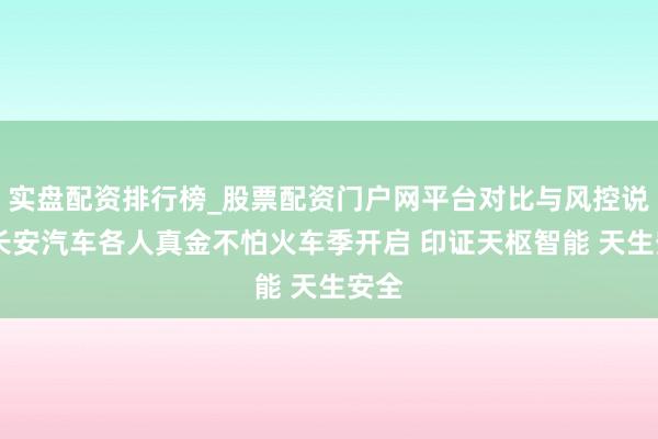 实盘配资排行榜_股票配资门户网平台对比与风控说明 长安汽车各人真金不怕火车季开启 印证天枢智能 天生安全