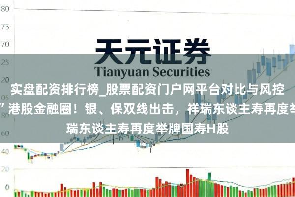 实盘配资排行榜_股票配资门户网平台对比与风控说明 “扫货”港股金融圈！银、保双线出击，祥瑞东谈主寿再度举牌国寿H股