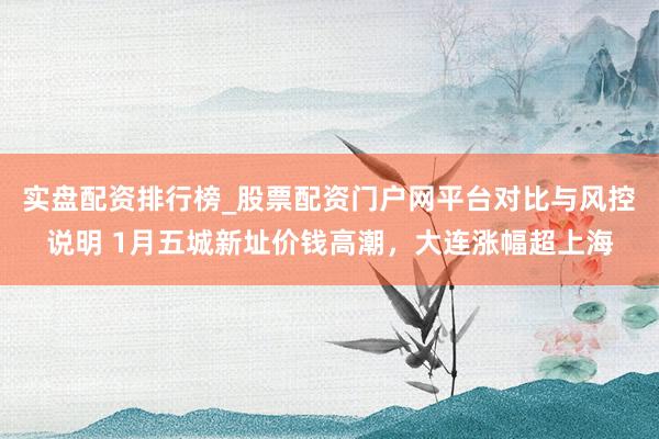 实盘配资排行榜_股票配资门户网平台对比与风控说明 1月五城新址价钱高潮，大连涨幅超上海