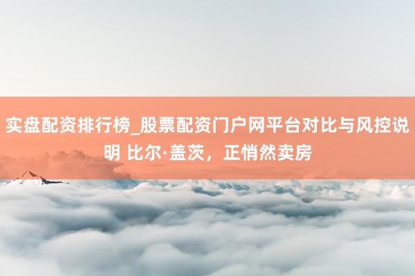 实盘配资排行榜_股票配资门户网平台对比与风控说明 比尔·盖茨，正悄然卖房