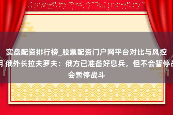 实盘配资排行榜_股票配资门户网平台对比与风控说明 俄外长拉夫罗夫：俄方已准备好息兵，但不会暂停战斗