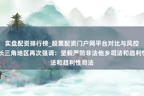 实盘配资排行榜_股票配资门户网平台对比与风控说明 长三角地区再次强调：坚毅严防非法他乡司法和趋利性司法