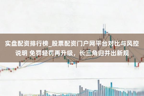 实盘配资排行榜_股票配资门户网平台对比与风控说明 免罚轻罚再升级，长三角归并出新规