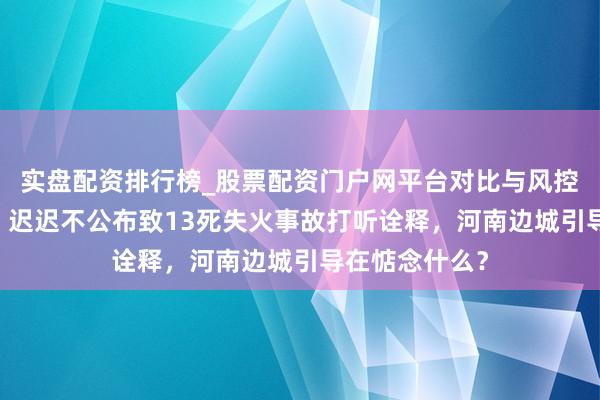 实盘配资排行榜_股票配资门户网平台对比与风控说明 壹快评｜迟迟不公布致13死失火事故打听诠释，河南边城引导在惦念什么？
