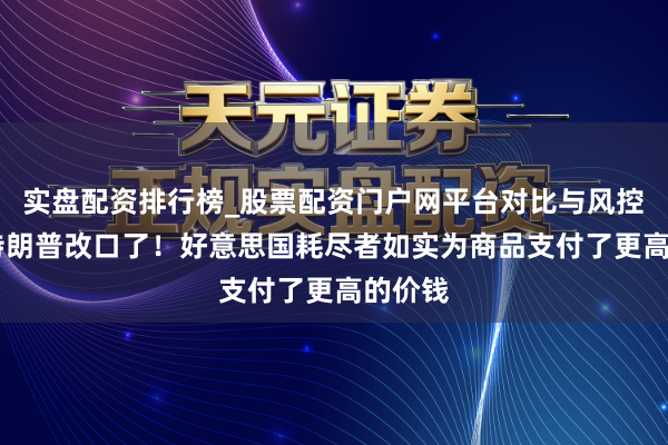 实盘配资排行榜_股票配资门户网平台对比与风控说明 特朗普改口了！好意思国耗尽者如实为商品支付了更高的价钱
