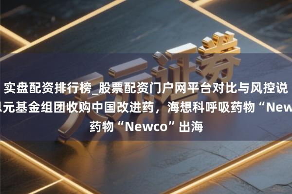 实盘配资排行榜_股票配资门户网平台对比与风控说明 好意思元基金组团收购中国改进药，海想科呼吸药物“Newco”出海