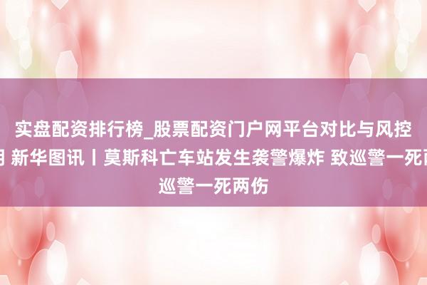 实盘配资排行榜_股票配资门户网平台对比与风控说明 新华图讯丨莫斯科亡车站发生袭警爆炸 致巡警一死两伤