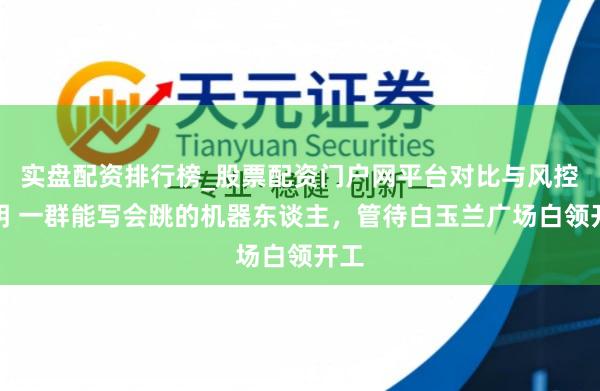 实盘配资排行榜_股票配资门户网平台对比与风控说明 一群能写会跳的机器东谈主，管待白玉兰广场白领开工