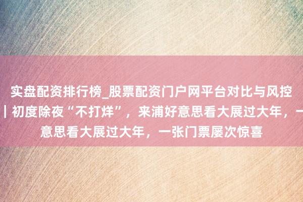 实盘配资排行榜_股票配资门户网平台对比与风控说明 上海的气韵｜初度除夜“不打烊”，来浦好意思看大展过大年，一张门票屡次惊喜