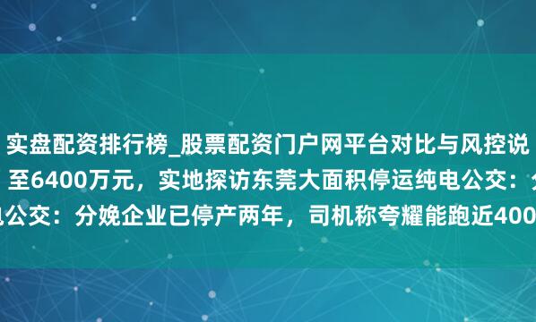 实盘配资排行榜_股票配资门户网平台对比与风控说明 5.5亿元索赔“砍”至6400万元，实地探访东莞大面积停运纯电公交：分娩企业已停产两年，司机称夸耀能跑近400公里本色只跑160公里