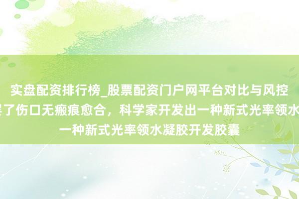 实盘配资排行榜_股票配资门户网平台对比与风控说明 初次！罢了伤口无瘢痕愈合，科学家开发出一种新式光率领水凝胶开发胶囊