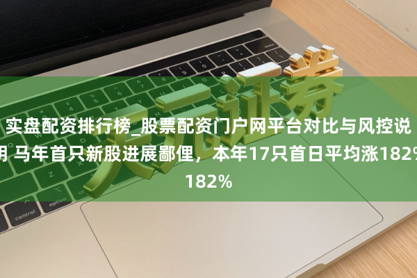 实盘配资排行榜_股票配资门户网平台对比与风控说明 马年首只新股进展鄙俚，本年17只首日平均涨182%