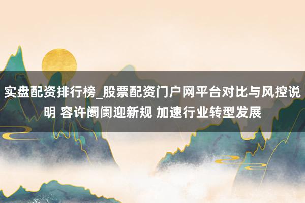 实盘配资排行榜_股票配资门户网平台对比与风控说明 容许阛阓迎新规 加速行业转型发展