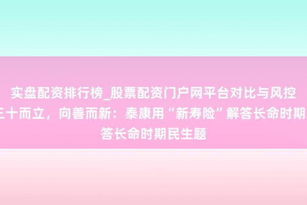 实盘配资排行榜_股票配资门户网平台对比与风控说明 三十而立，向善而新：泰康用“新寿险”解答长命时期民生题